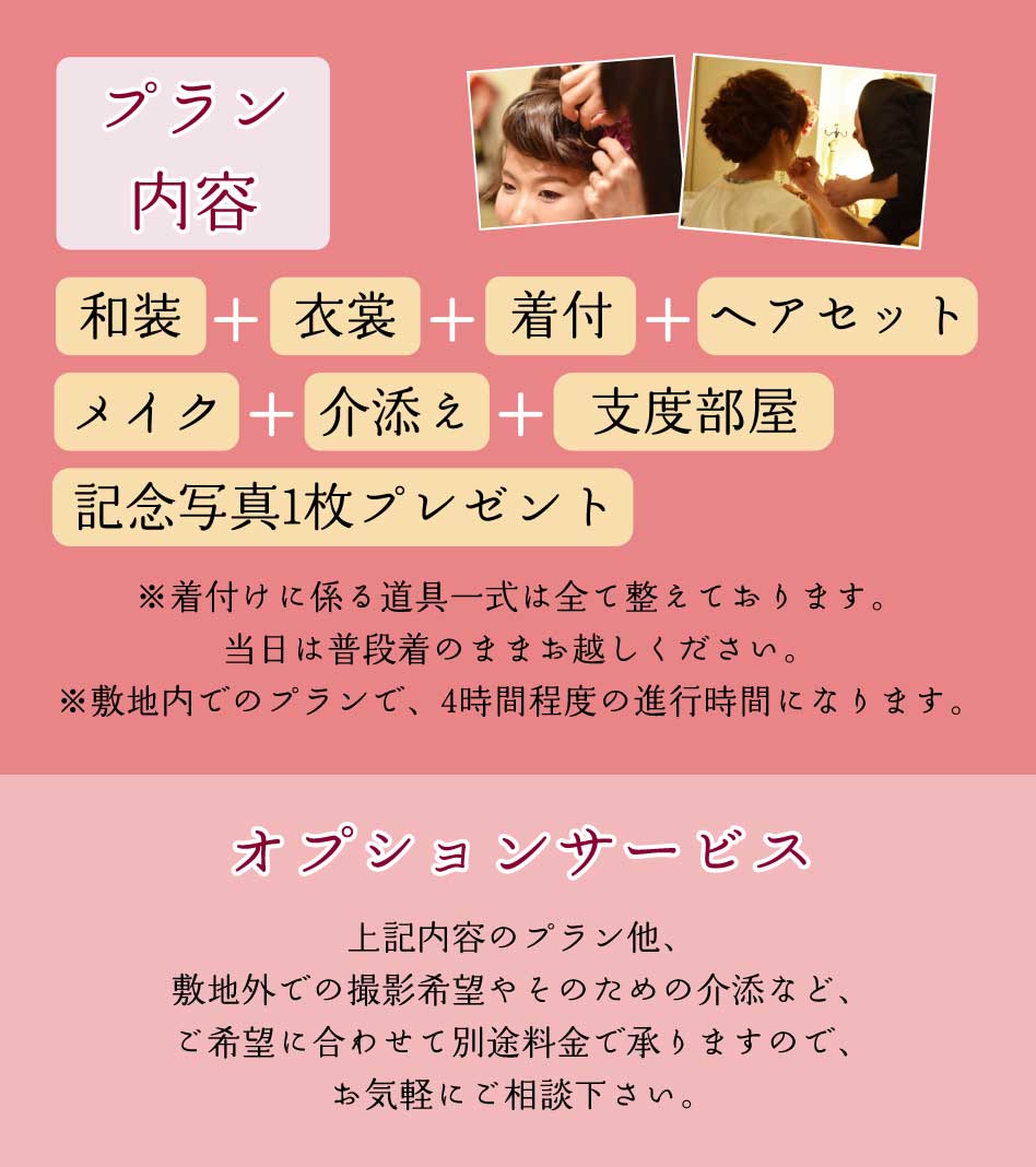 プラン内容｜和装＋衣裳+着付+ヘアセット+メイク+介添え+支度部屋+記念写真1枚プレゼント｜
                    ※着付けに係る道具一式は全て整えております。当日は普段着のままお越しください。※敷地内でのプランで、4時間程度の進行時間になります。
                    オプションサービス｜上記内容のプラン他、敷地外での撮影希望やそのための介助など、ご希望に合わせて別途料金で承りますので、お気軽にご相談下さい。｜
                    挙式への出張￥10,000（税込￥11,000）、挙式出張介助　￥10,000（税込￥11,000）、敷地外での撮影出張　￥10,000（税込￥11,000）、敷地外への撮影介助　￥10,000（税込￥11,000）