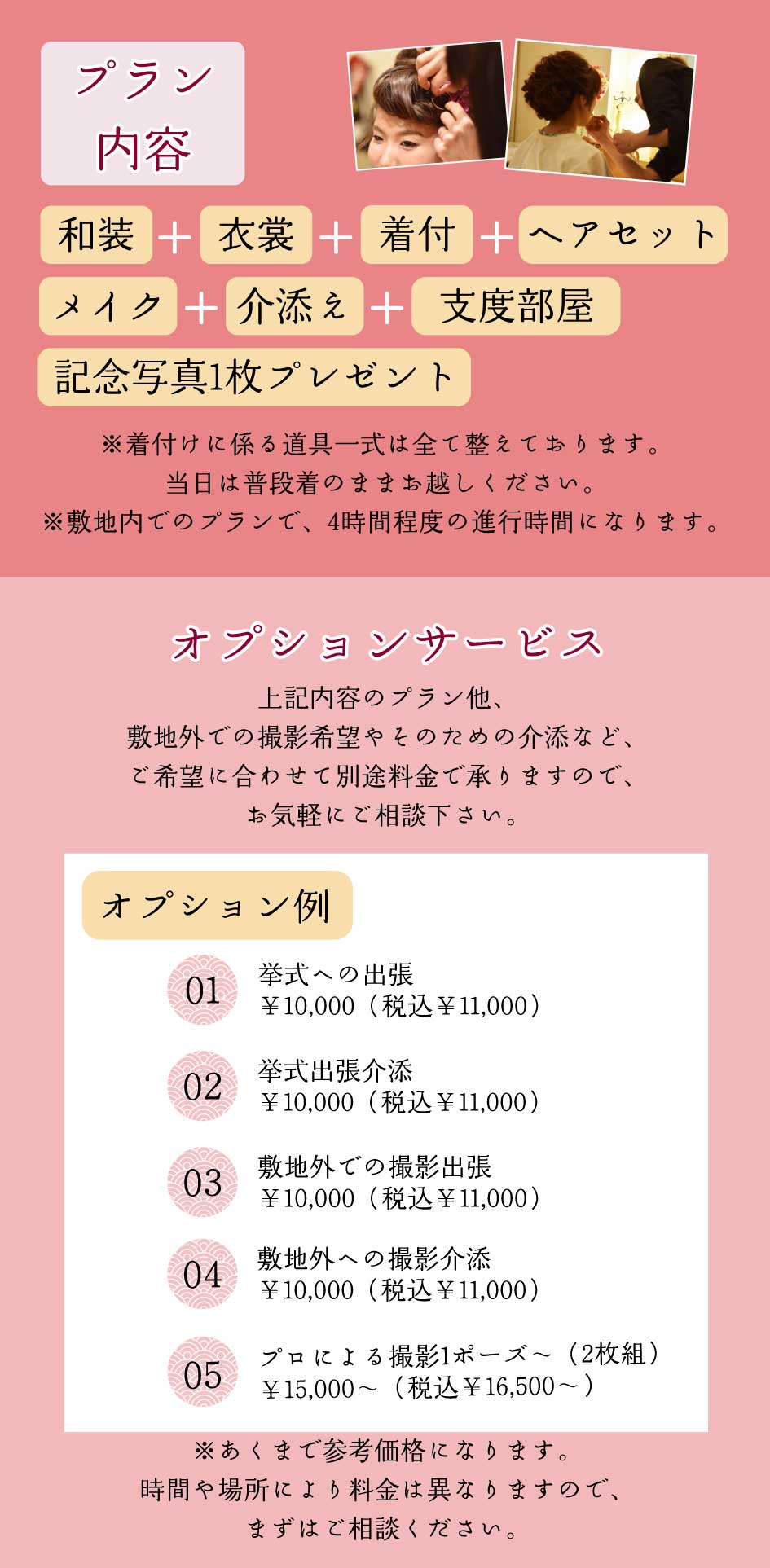 プラン内容｜和装＋衣裳+着付+ヘアセット+メイク+介添え+支度部屋+記念写真1枚プレゼント｜
                ※着付けに係る道具一式は全て整えております。当日は普段着のままお越しください。※敷地内でのプランで、4時間程度の進行時間になります。
                オプションサービス｜上記内容のプラン他、敷地外での撮影希望やそのための介助など、ご希望に合わせて別途料金で承りますので、お気軽にご相談下さい。｜
                挙式への出張￥10,000（税込￥11,000）、挙式出張介助　￥10,000（税込￥11,000）、敷地外での撮影出張　￥10,000（税込￥11,000）、敷地外への撮影介助　￥10,000（税込￥11,000）