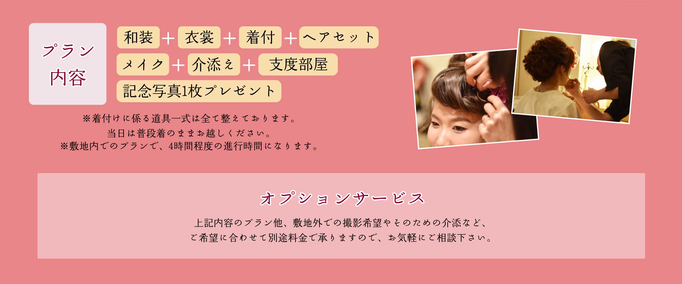 プラン内容｜和装＋衣裳+着付+ヘアセット+メイク+介添え+支度部屋+記念写真1枚プレゼント｜
                    ※着付けに係る道具一式は全て整えております。当日は普段着のままお越しください。※敷地内でのプランで、4時間程度の進行時間になります。
                    オプションサービス｜上記内容のプラン他、敷地外での撮影希望やそのための介助など、ご希望に合わせて別途料金で承りますので、お気軽にご相談下さい。｜
                    挙式への出張￥10,000（税込￥11,000）、挙式出張介助　￥10,000（税込￥11,000）、敷地外での撮影出張　￥10,000（税込￥11,000）、敷地外への撮影介助　￥10,000（税込￥11,000）