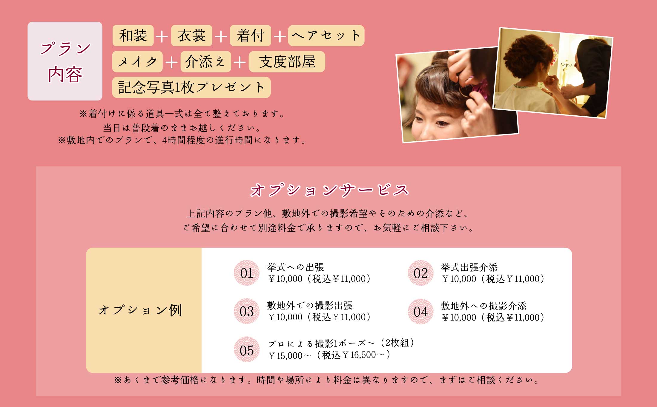 プラン内容｜和装＋衣裳+着付+ヘアセット+メイク+介添え+支度部屋+記念写真1枚プレゼント｜
                ※着付けに係る道具一式は全て整えております。当日は普段着のままお越しください。※敷地内でのプランで、4時間程度の進行時間になります。
                オプションサービス｜上記内容のプラン他、敷地外での撮影希望やそのための介助など、ご希望に合わせて別途料金で承りますので、お気軽にご相談下さい。｜
                挙式への出張￥10,000（税込￥11,000）、挙式出張介助　￥10,000（税込￥11,000）、敷地外での撮影出張　￥10,000（税込￥11,000）、敷地外への撮影介助　￥10,000（税込￥11,000）